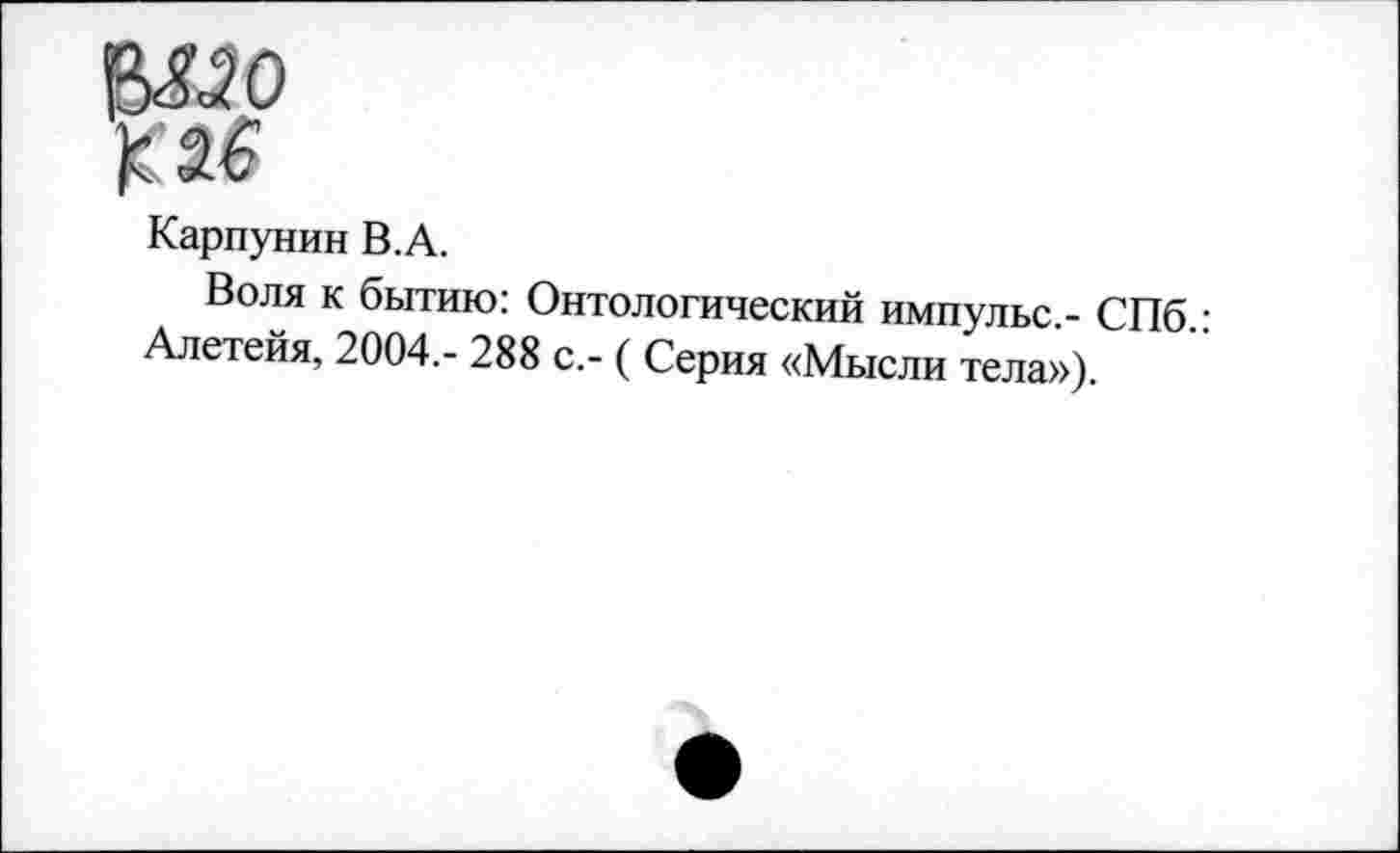 ﻿$330
К 26
Карпунин В.А.
Воля к бытию: Онтологический импульс,- СПб.: Алетейя, 2004,- 288 с,- ( Серия «Мысли тела»).